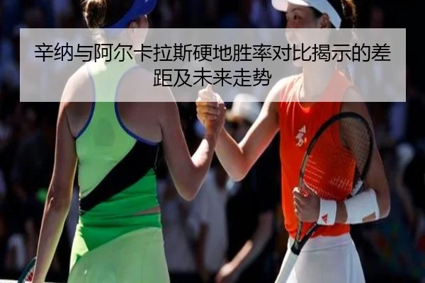 辛纳与阿尔卡拉斯硬地胜率对比揭示的差距及未来走势
